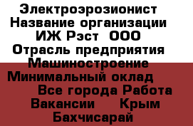 Электроэрозионист › Название организации ­ ИЖ-Рэст, ООО › Отрасль предприятия ­ Машиностроение › Минимальный оклад ­ 25 000 - Все города Работа » Вакансии   . Крым,Бахчисарай